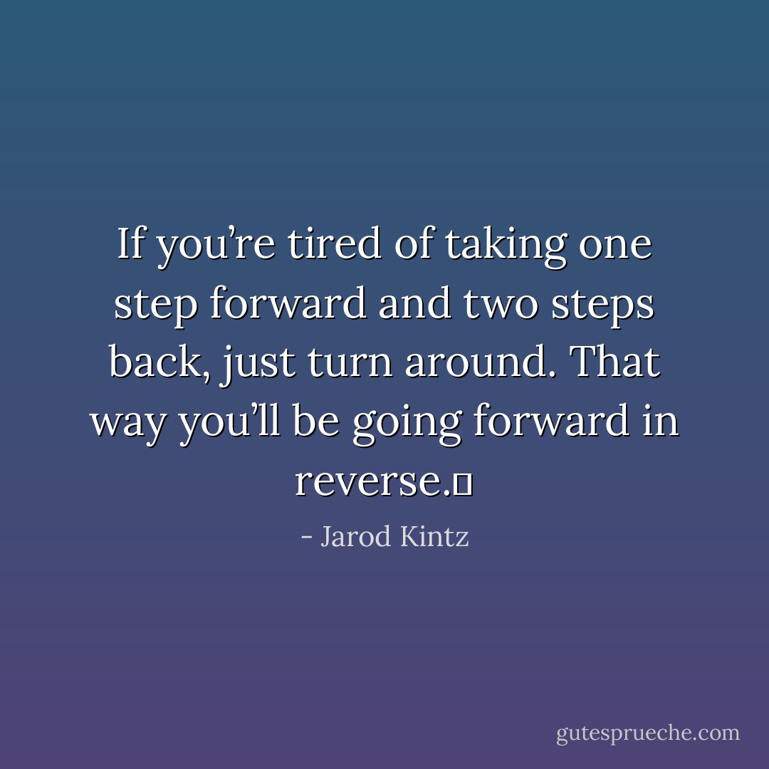 If you’re tired of taking one step forward and two steps back, just turn around. That way you’ll be going forward in reverse.  - Jarod Kintz