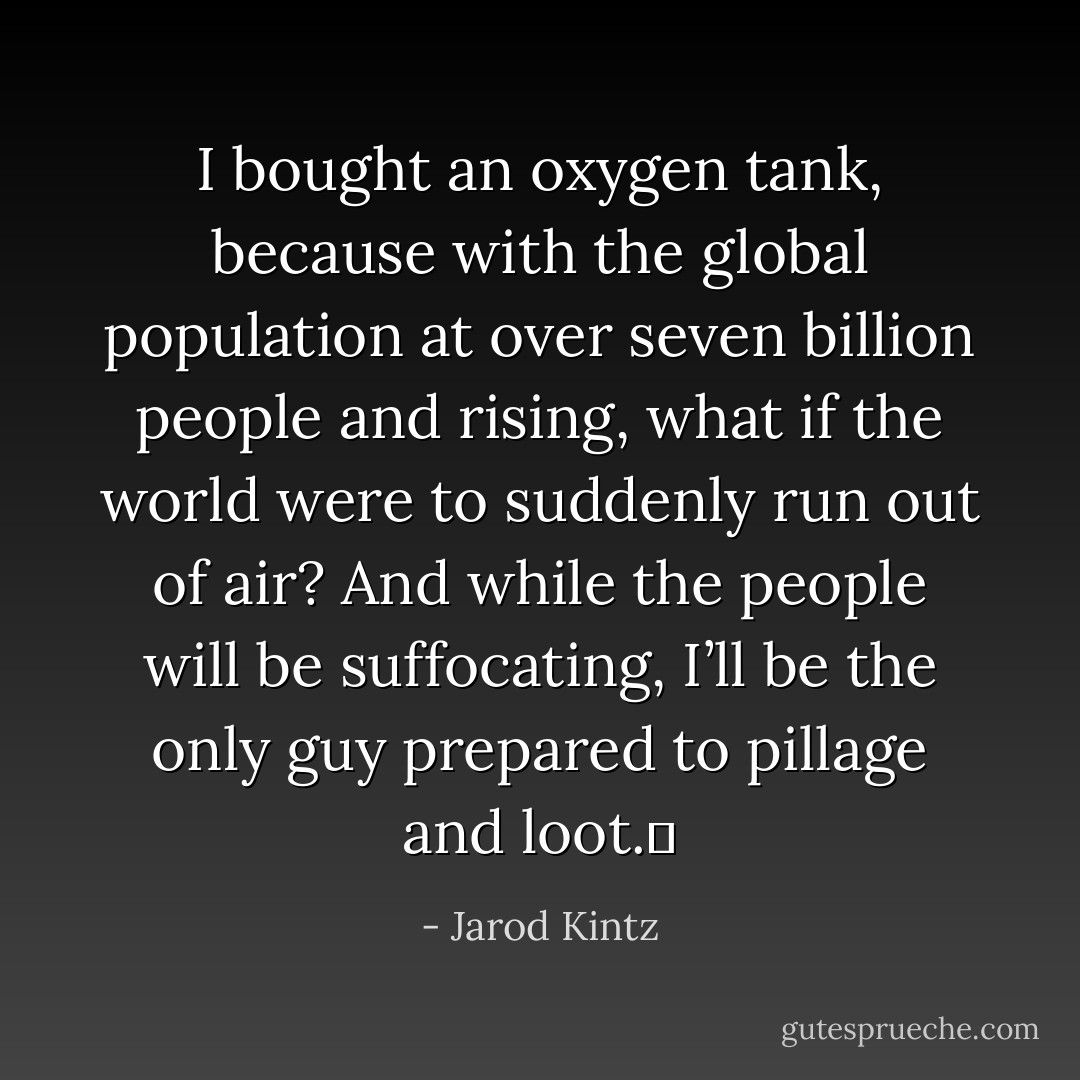 I bought an oxygen tank, because with the global population at over seven billion people and rising, what if the world were to suddenly run out of air? And while the people will be suffocating, I’ll be the only guy prepared to pillage and loot.  - Jarod Kintz
