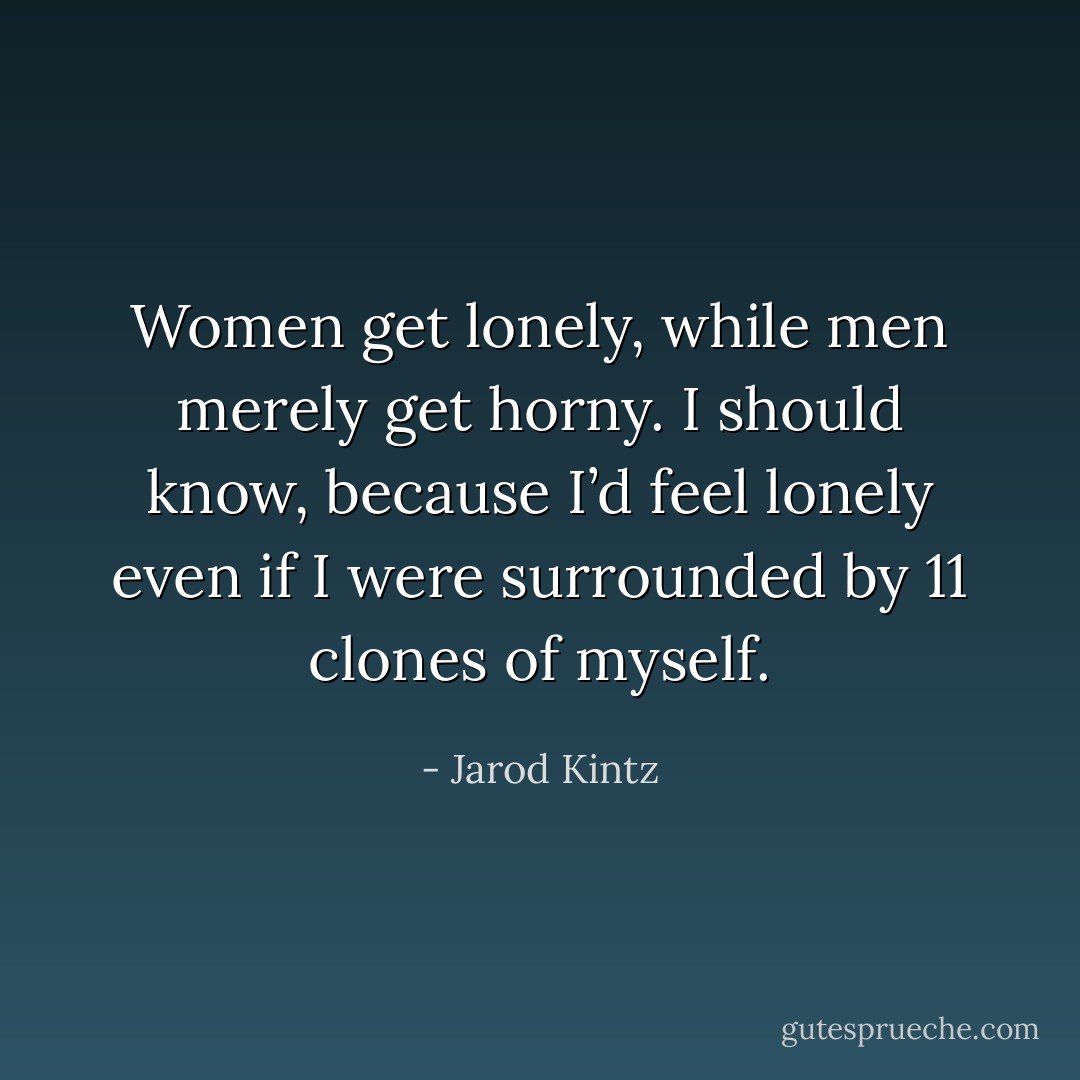 Women get lonely, while men merely get horny. I should know, because I’d feel lonely even if I were surrounded by 11 clones of myself. - Jarod Kintz
