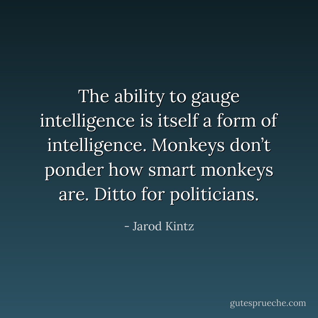 The ability to gauge intelligence is itself a form of intelligence. Monkeys don’t ponder how smart monkeys are. Ditto for politicians. - Jarod Kintz