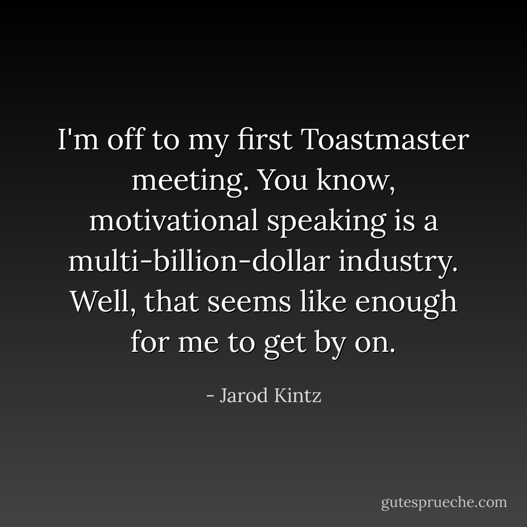 I'm off to my first Toastmaster meeting. You know, motivational speaking is a multi-billion-dollar industry. Well, that seems like enough for me to get by on. - Jarod Kintz