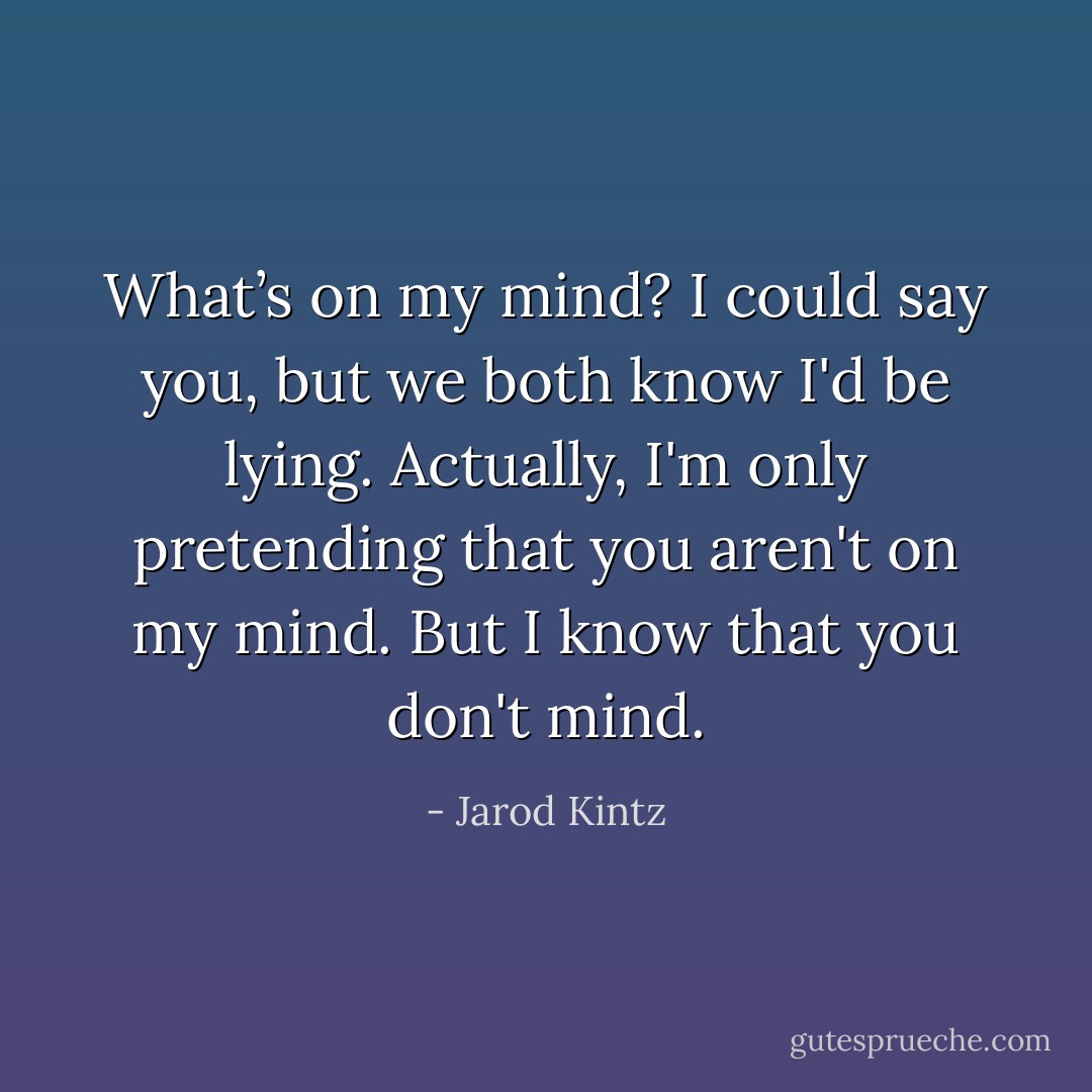 What’s on my mind? I could say you, but we both know I'd be lying. Actually, I'm only pretending that you aren't on my mind. But I know that you don't mind. - Jarod Kintz