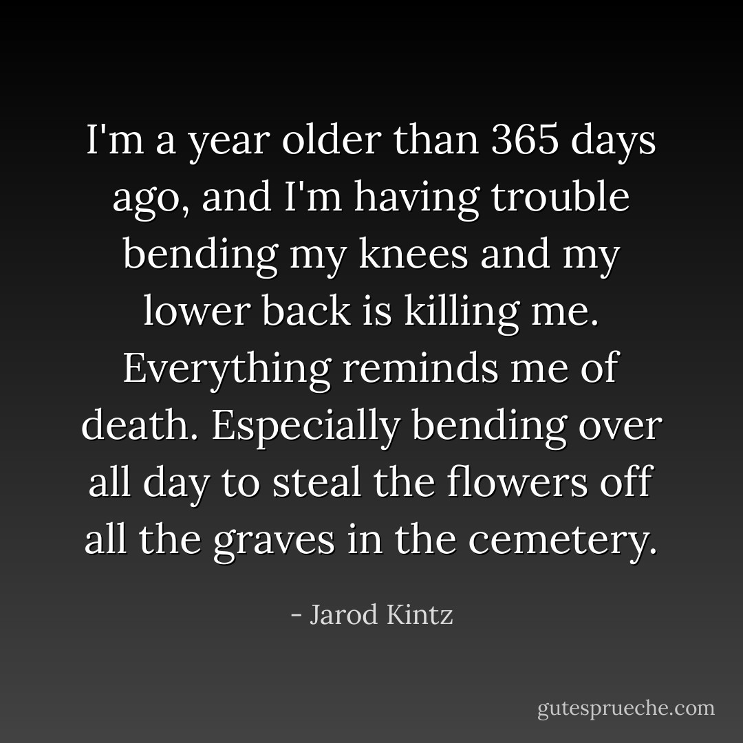 I'm a year older than 365 days ago, and I'm having trouble bending my knees and my lower back is killing me. Everything reminds me of death. Especially bending over all day to steal the flowers off all the graves in the cemetery. - Jarod Kintz