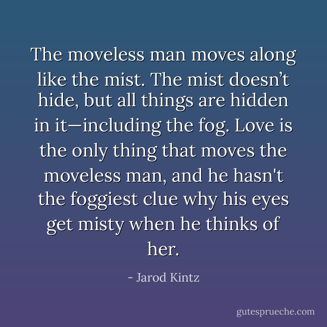 The moveless man moves along like the mist. The mist doesn’t hide, but all things are hidden in it—including the fog. Love is the only thing that moves the moveless man, and he hasn't the foggiest clue why his eyes get misty when he thinks of her. - Jarod Kintz