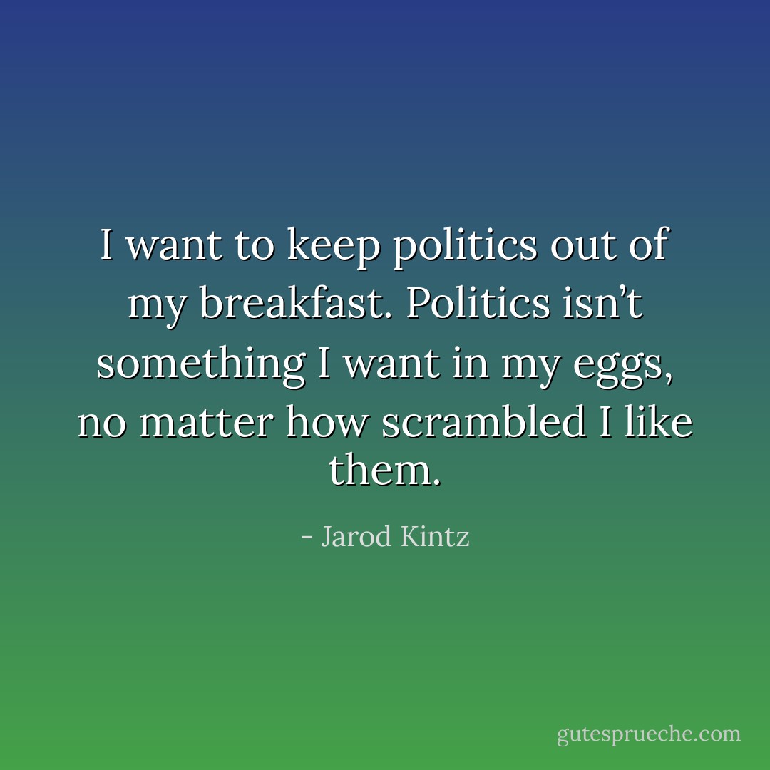 I want to keep politics out of my breakfast. Politics isn’t something I want in my eggs, no matter how scrambled I like them. - Jarod Kintz