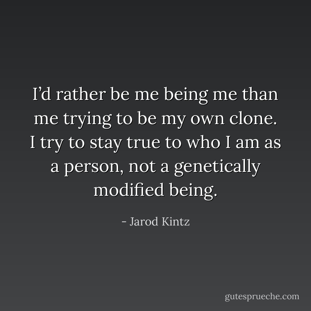 I’d rather be me being me than me trying to be my own clone. I try to stay true to who I am as a person, not a genetically modified being. - Jarod Kintz