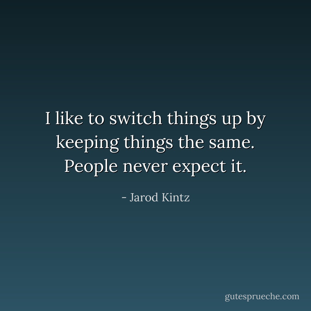 I like to switch things up by keeping things the same. People never expect it. - Jarod Kintz