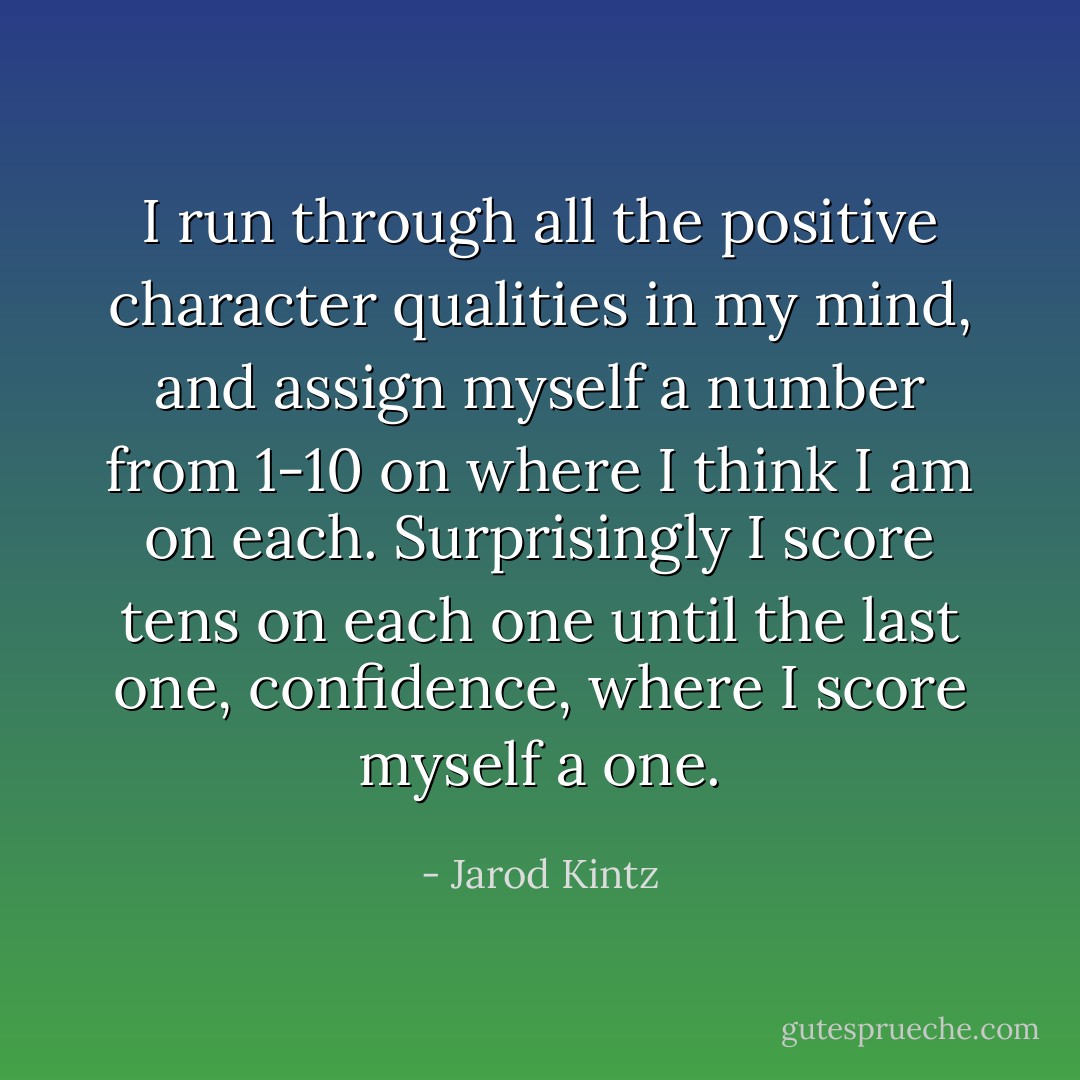 I run through all the positive character qualities in my mind, and assign myself a number from 1-10 on where I think I am on each. Surprisingly I score tens on each one until the last one, confidence, where I score myself a one. - Jarod Kintz