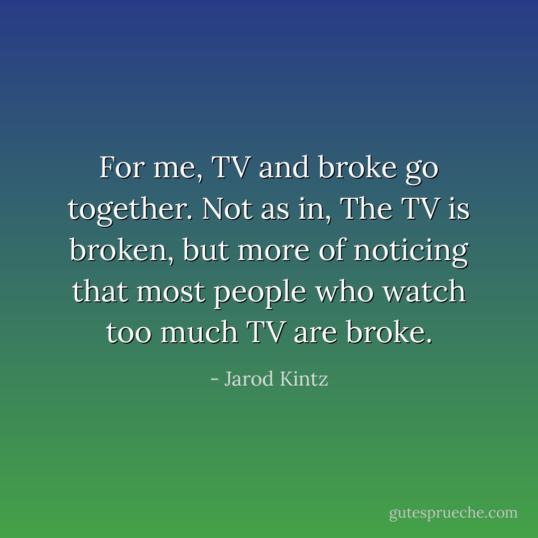 For me, TV and broke go together. Not as in, The TV is broken, but more of noticing that most people who watch too much TV are broke. - Jarod Kintz