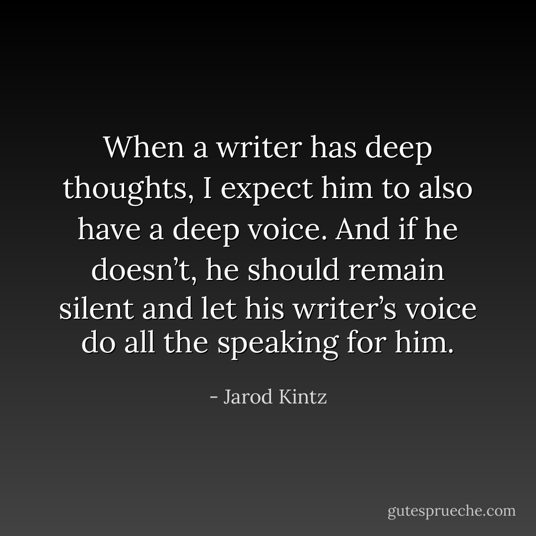 When a writer has deep thoughts, I expect him to also have a deep voice. And if he doesn’t, he should remain silent and let his writer’s voice do all the speaking for him. - Jarod Kintz