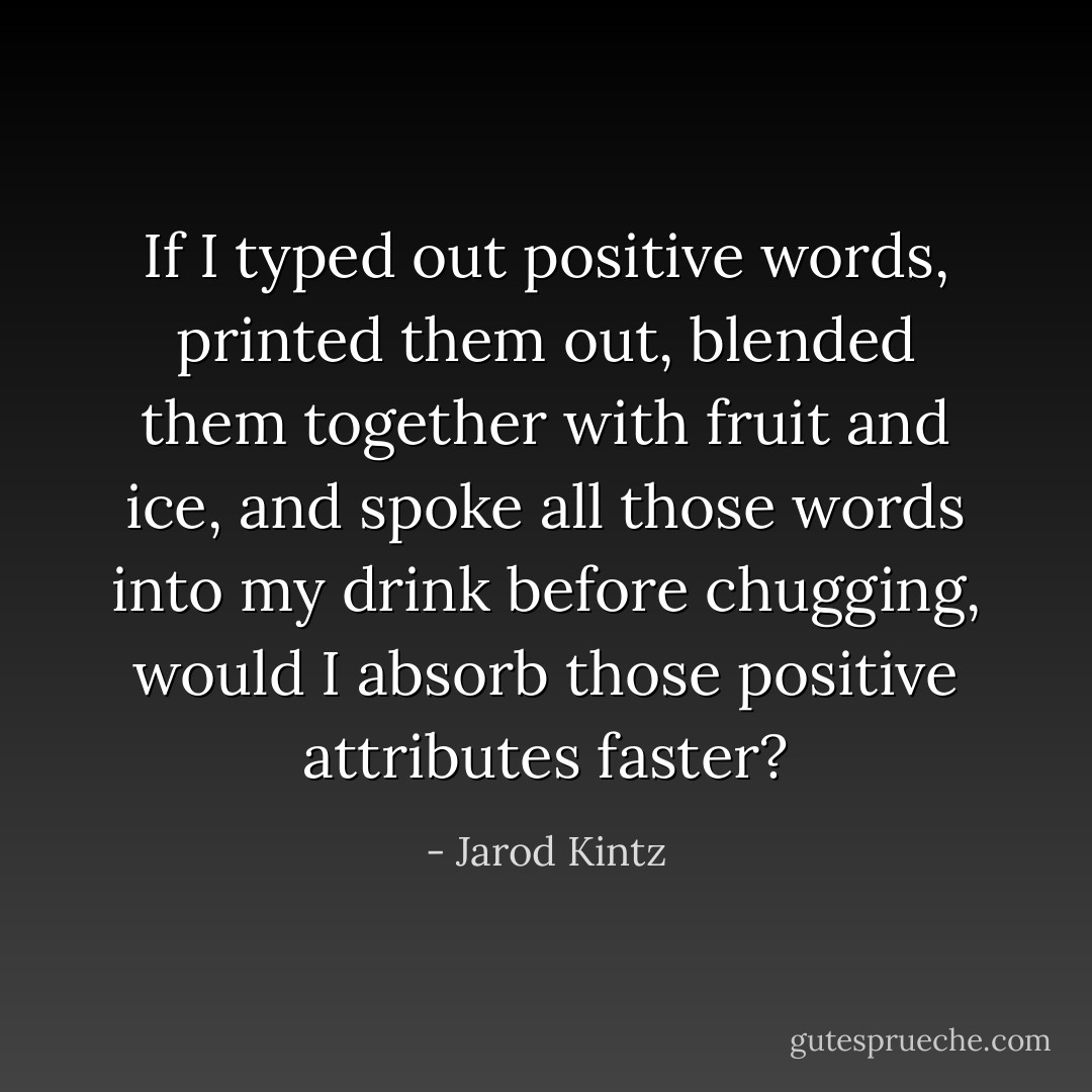 If I typed out positive words, printed them out, blended them together with fruit and ice, and spoke all those words into my drink before chugging, would I absorb those positive attributes faster? - Jarod Kintz