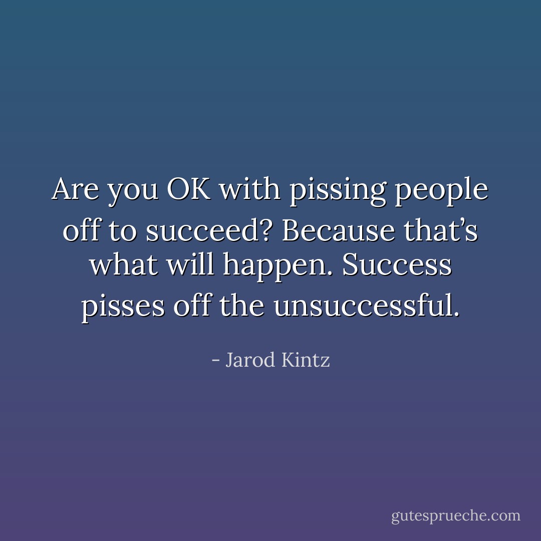 Are you OK with pissing people off to succeed? Because that’s what will happen. Success pisses off the unsuccessful. - Jarod Kintz