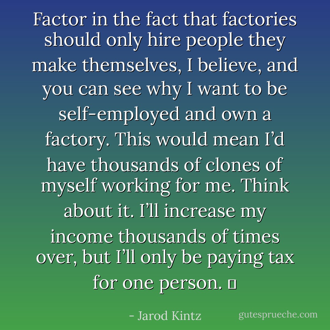 Factor in the fact that factories should only hire people they make themselves, I believe, and you can see why I want to be self-employed and own a factory. This would mean I’d have thousands of clones of myself working for me. Think about it. I’ll increase my income thousands of times over, but I’ll only be paying tax for one person.   - Jarod Kintz