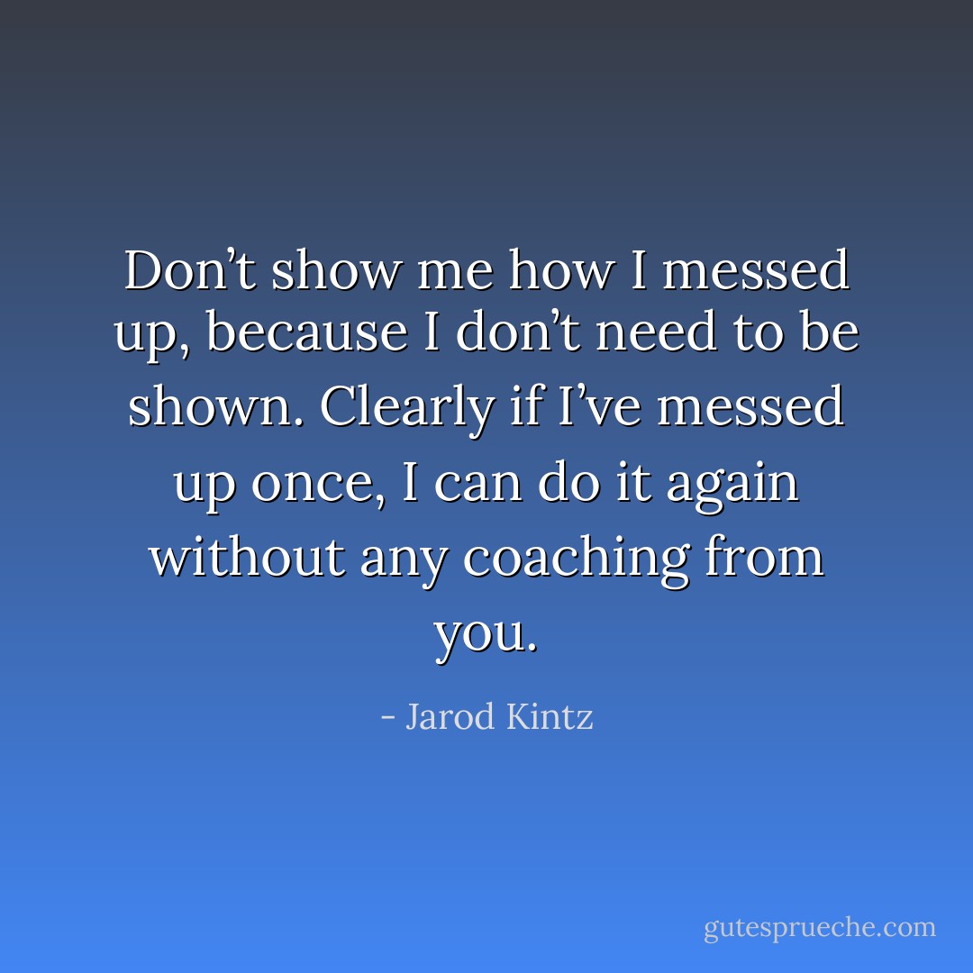 Don’t show me how I messed up, because I don’t need to be shown. Clearly if I’ve messed up once, I can do it again without any coaching from you. - Jarod Kintz