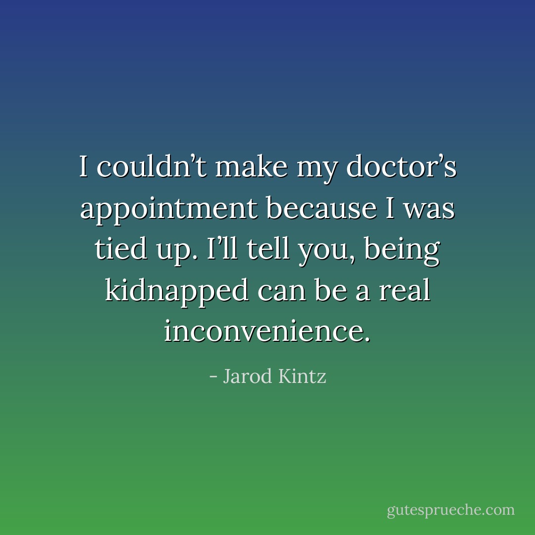 I couldn’t make my doctor’s appointment because I was tied up. I’ll tell you, being kidnapped can be a real inconvenience. - Jarod Kintz
