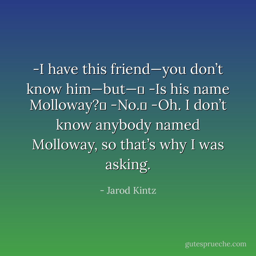 -I have this friend—you don’t know him—but— <br />-Is his name Molloway? <br />-No. <br />-Oh. I don’t know anybody named Molloway, so that’s why I was asking. - Jarod Kintz