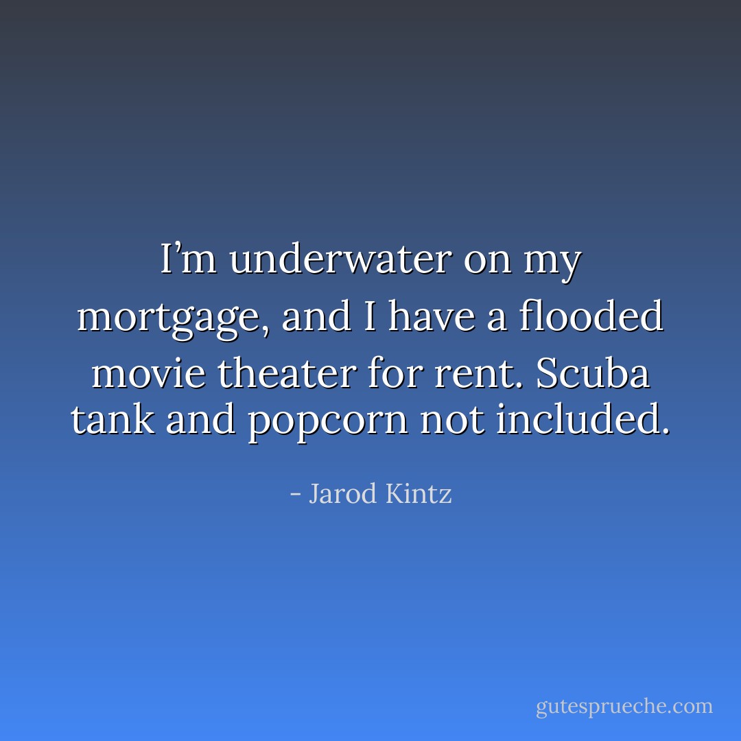 I’m underwater on my mortgage, and I have a flooded movie theater for rent. Scuba tank and popcorn not included. - Jarod Kintz
