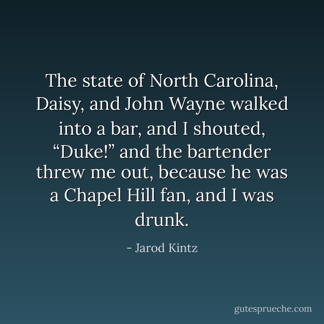The state of North Carolina, Daisy, and John Wayne walked into a bar, and I shouted, “Duke!” and the bartender threw me out, because he was a Chapel Hill fan, and I was drunk. - Jarod Kintz