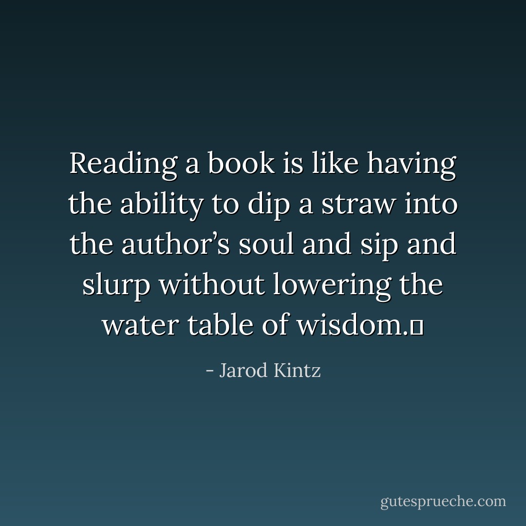 Reading a book is like having the ability to dip a straw into the author’s soul and sip and slurp without lowering the water table of wisdom.  - Jarod Kintz