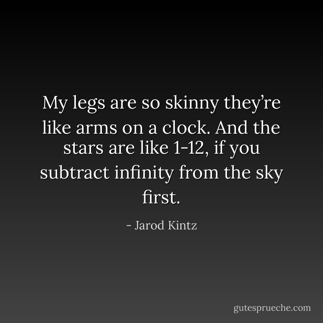 My legs are so skinny they’re like arms on a clock. And the stars are like 1-12, if you subtract infinity from the sky first. - Jarod Kintz