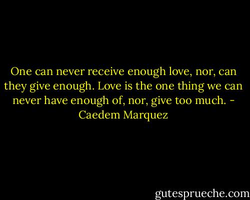 One can never receive enough love, nor, can they give enough. Love is the one thing we can never have enough of, nor, give too much. - Caedem Marquez