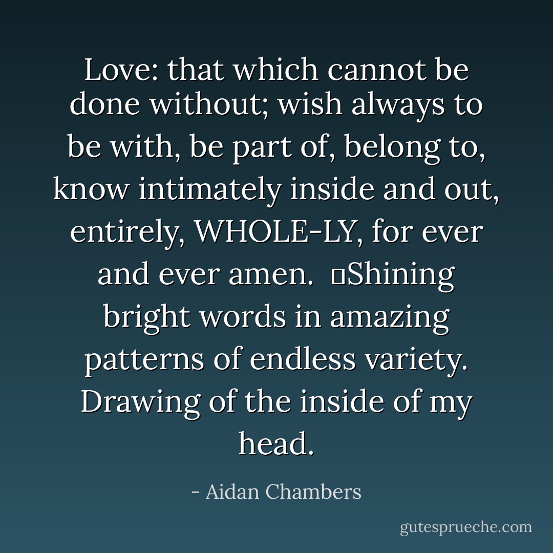 Love: that which cannot be done without; wish always to be with, be part of, belong to, know intimately inside and out, entirely, WHOLE-LY, for ever and ever amen. <br />	Shining bright words in amazing patterns of endless variety. Drawing of the inside of my head. - Aidan Chambers