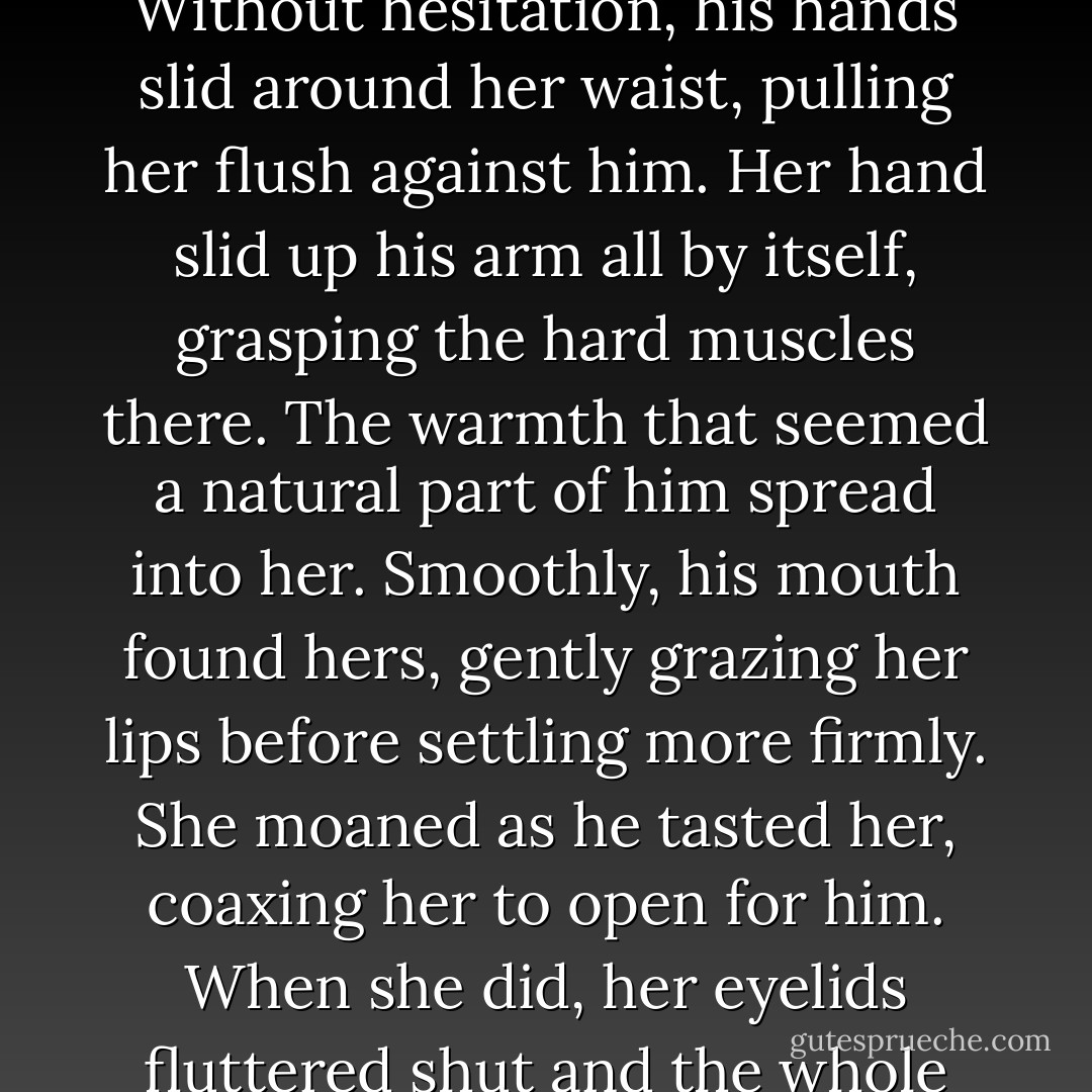He finally moved, walking those few feet between them. Without hesitation, his hands slid around her waist, pulling her flush against him. Her hand slid up his arm all by itself, grasping the hard muscles there. The warmth that seemed a natural part of him spread into her. Smoothly, his mouth found hers, gently grazing her lips before settling more firmly. She moaned as he tasted her, coaxing her to open for him. When she did, her eyelids fluttered shut and the whole world utterly disappeared. - Dee Tenorio