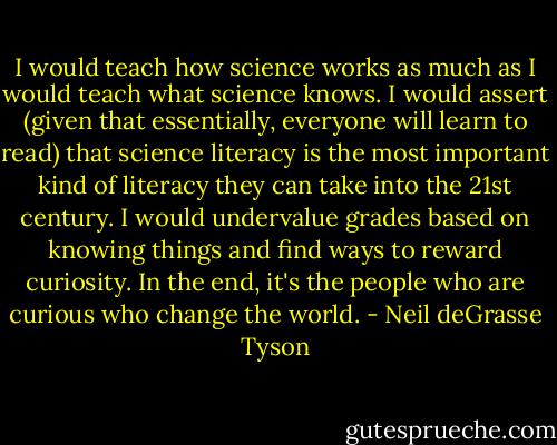 I would teach how science works as much as I would teach what science knows. I would assert (given that essentially, everyone will learn to read) that science literacy is the most important kind of literacy they can take into the 21st century. I would undervalue grades based on knowing things and find ways to reward curiosity. In the end, it's the people who are curious who change the world. - Neil deGrasse Tyson