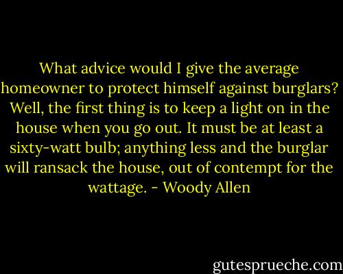 What advice would I give the average homeowner to protect himself against burglars? Well, the first thing is to keep a light on in the house when you go out. It must be at least a sixty-watt bulb; anything less and the burglar will ransack the house, out of contempt for the wattage. - Woody Allen