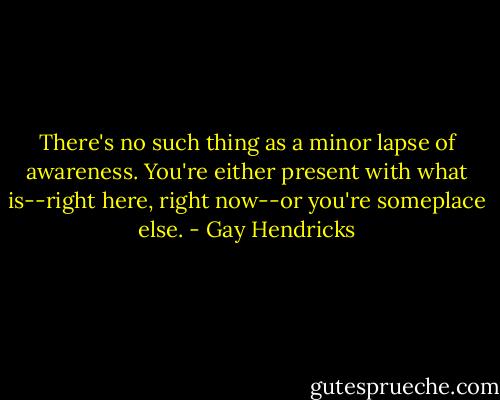 There's no such thing as a minor lapse of awareness. You're either present with what is--right here, right now--or you're someplace else. - Gay Hendricks