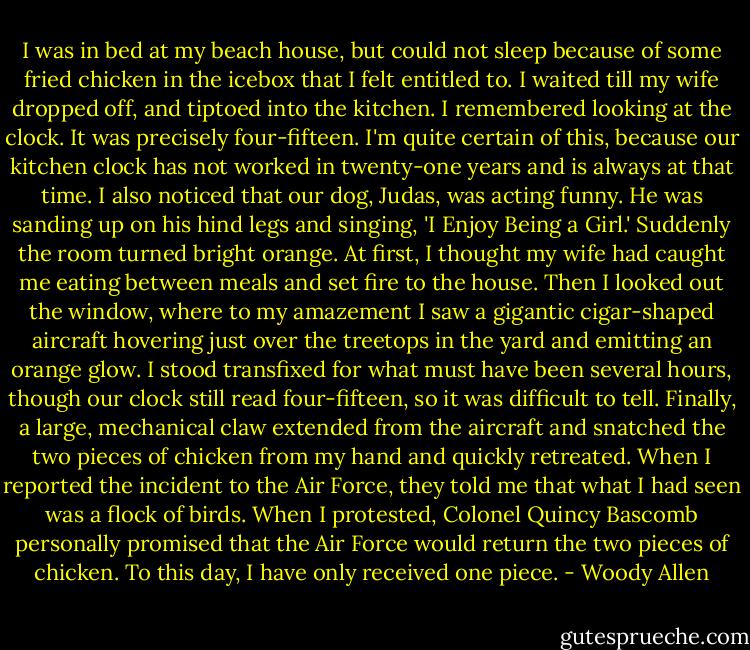 I was in bed at my beach house, but could not sleep because of some fried chicken in the icebox that I felt entitled to. I waited till my wife dropped off, and tiptoed into the kitchen. I remembered looking at the clock. It was precisely four-fifteen. I'm quite certain of this, because our kitchen clock has not worked in twenty-one years and is always at that time. I also noticed that our dog, Judas, was acting funny. He was sanding up on his hind legs and singing, 'I Enjoy Being a Girl.' Suddenly the room turned bright orange. At first, I thought my wife had caught me eating between meals and set fire to the house. Then I looked out the window, where to my amazement I saw a gigantic cigar-shaped aircraft hovering just over the treetops in the yard and emitting an orange glow. I stood transfixed for what must have been several hours, though our clock still read four-fifteen, so it was difficult to tell. Finally, a large, mechanical claw extended from the aircraft and snatched the two pieces of chicken from my hand and quickly retreated. When I reported the incident to the Air Force, they told me that what I had seen was a flock of birds. When I protested, Colonel Quincy Bascomb personally promised that the Air Force would return the two pieces of chicken. To this day, I have only received one piece. - Woody Allen