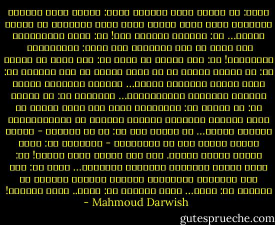 هِيَ: هل عرفتَ الحب يوماً؟<br />هُوَ: عندما يأتي الشتاء يمسُّني<br />شغفٌ بشيء غائب، أضفي عليه<br />الاسمَ، أي اسمٍ، أَنسى…<br />هي: ماالذي تنساه؟ قُل!<br />هو: رعشة الحُمَّى، وما أهذي به<br />تحت الشراشف حين أشهق: دَثِّريني <br />دثِّريني!<br />هي: ليس حُباً ما تقول<br />هو: ليس حباً ما أَقول<br />هي: هل شعرتَ برغبة في أن تعيش<br />الموت في حضن إمرأة؟<br />هو: كلما اكتمل الغيابُ حضرتُ…<br />وانكسر البعيد، فعانق الموتُ الحياةَ<br />وعانَقَتهُ… كعاشقين<br />هي: ثم ماذا؟<br />هو: ثم ماذا؟<br />هي: واتحَّدت بها، فلم تعرف يديها<br />من يديك وأنتما تتبخران كغيمةٍ زرقاءَ<br />لا تَتَبيَّنان أأنتما جسدان… أم طيفان<br />أم؟<br />هو: من هي الأنثى - مجازُ الأرض<br />فينا؟ مّن هو الذَّكرُ - السماء؟<br />هي: هكذا ابتدأ أغاني الحبّ. أنت إذن<br />عرفتَ الحب يوماً!<br />هو: كلما اكتمل الحضورُ ودُجِّن المجهول…<br />غبتُ<br />هي: إنه فصل الشتاء، ورُبَّما<br />أصبحتُ ماضيكَ المفضل في الشتاء<br />هو: ربما… فإلى اللقاء<br />هي: ربما.. فإلى اللقاء! - Mahmoud Darwish