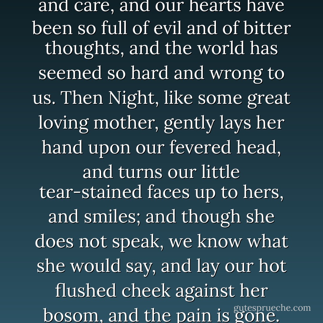The day has been so full of fret and care, and our hearts have been so full of evil and of bitter thoughts, and the world has seemed so hard and wrong to us. Then Night, like some great loving mother, gently lays her hand upon our fevered head, and turns our little tear-stained faces up to hers, and smiles; and though she does not speak, we know what she would say, and lay our hot flushed cheek against her bosom, and the pain is gone. - Jerome K. Jerome