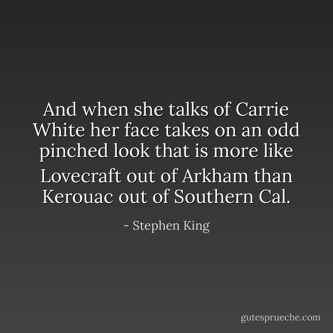 And when she talks of Carrie White her face takes on an odd pinched look that is more like Lovecraft out of Arkham than Kerouac out of Southern Cal. - Stephen King