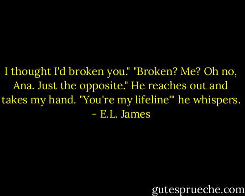 I thought I'd broken you."<br />"Broken? Me? Oh no, Ana. Just the opposite."<br />He reaches out and takes my hand. "You're my lifeline'" he whispers. - E.L. James