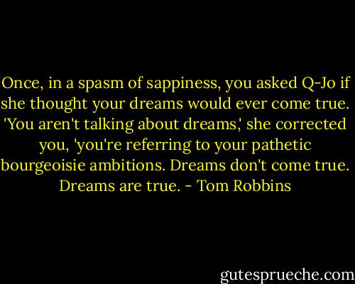 Once, in a spasm of sappiness, you asked Q-Jo if she thought your dreams would ever come true. 'You aren't talking about dreams,' she corrected you, 'you're referring to your pathetic bourgeoisie ambitions. Dreams don't come true. Dreams are true. - Tom Robbins