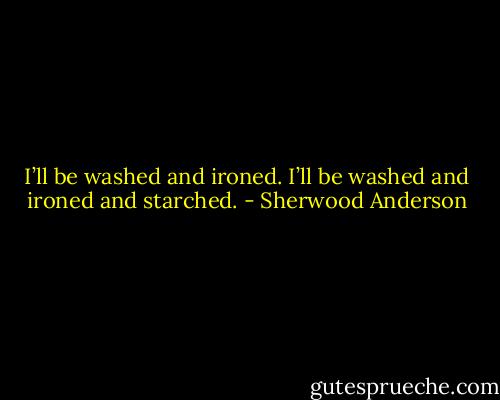 I’ll be washed and ironed. I’ll be washed and ironed and starched. - Sherwood Anderson