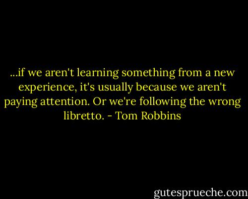 ...if we aren't learning something from a new experience, it's usually because we aren't paying attention. Or we're following the wrong libretto. - Tom Robbins