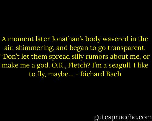A moment later Jonathan’s body wavered in the air, shimmering, and began to go transparent. “Don’t let them spread silly rumors about me, or make me a god. O.K., Fletch? I’m a seagull. I like to fly, maybe… - Richard Bach