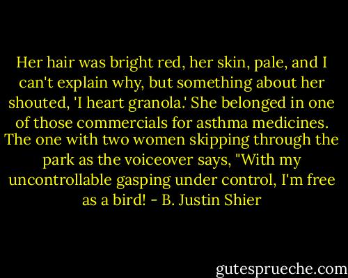 Her hair was bright red, her skin, pale, and I can't explain why, but something about her shouted, 'I heart granola.' She belonged in one of those commercials for asthma medicines. The one with two women skipping through the park as the voiceover says, "With my uncontrollable gasping under control, I'm free as a bird! - B. Justin Shier