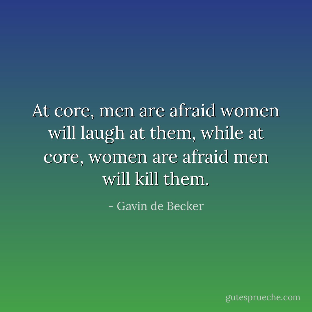 At core, men are afraid women will laugh at them, while at core, women are afraid men will kill them. - Gavin de Becker