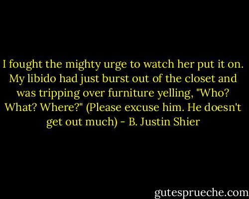 I fought the mighty urge to watch her put it on. My libido had just burst out of the closet and was tripping over furniture yelling, "Who? What? Where?" (Please excuse him. He doesn't get out much) - B. Justin Shier