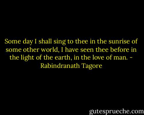 Some day I shall sing to thee in the sunrise of some other world, I have seen thee before in the light of the earth, in the love of man. - Rabindranath Tagore
