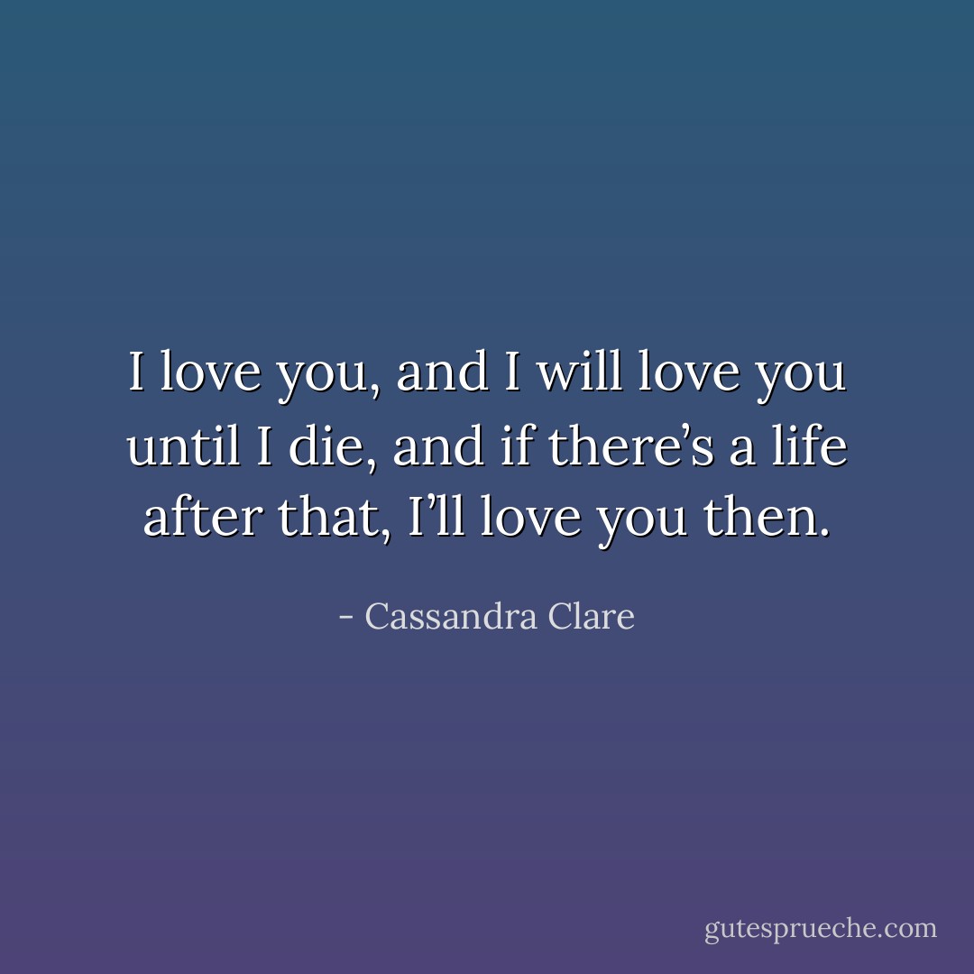 I love you, and I will love you until I die, and if there’s a life after that, I’ll love you then. - Cassandra Clare