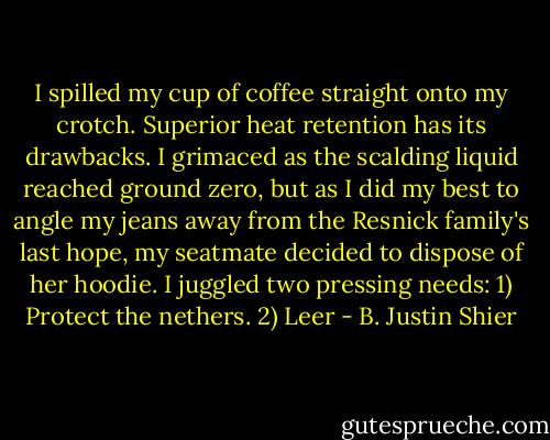 I spilled my cup of coffee straight onto my crotch. Superior heat retention has its drawbacks. I grimaced as the scalding liquid reached ground zero, but as I did my best to angle my jeans away from the Resnick family's last hope, my seatmate decided to dispose of her hoodie.<br />I juggled two pressing needs:<br />1) Protect the nethers.<br />2) Leer - B. Justin Shier