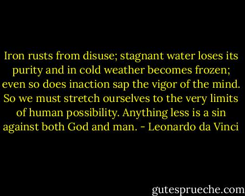 Iron rusts from disuse; stagnant water loses its purity and in cold weather becomes frozen; even so does inaction sap the vigor of the mind. So we must stretch ourselves to the very limits of human possibility. Anything less is a sin against both God and man. - Leonardo da Vinci