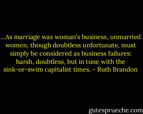 ...As marriage was woman's business, unmarried women, though doubtless unfortunate, must simply be considered as business failures: harsh, doubtless, but in tune with the sink-or-swim capitalist times. - Ruth Brandon