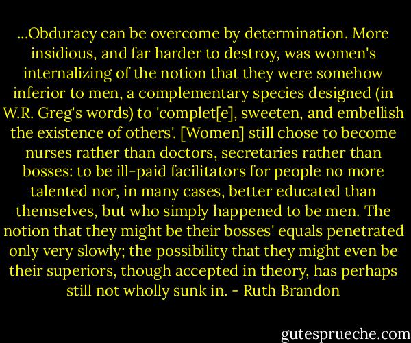 ...Obduracy can be overcome by determination. More insidious, and far harder to destroy, was women's internalizing of the notion that they were somehow inferior to men, a complementary species designed (in W.R. Greg's words) to 'complet[e], sweeten, and embellish the existence of others'. [Women] still chose to become nurses rather than doctors, secretaries rather than bosses: to be ill-paid facilitators for people no more talented nor, in many cases, better educated than themselves, but who simply happened to be men. The notion that they might be their bosses' equals penetrated only very slowly; the possibility that they might even be their superiors, though accepted in theory, has perhaps still not wholly sunk in. - Ruth Brandon