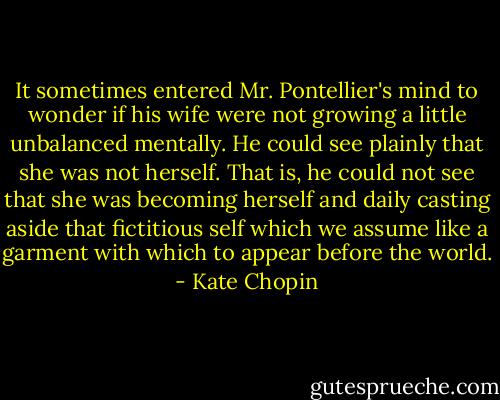 It sometimes entered Mr. Pontellier's mind to wonder if his wife were not growing a little unbalanced mentally. He could see plainly that she was not herself. That is, he could not see that she was becoming herself and daily casting aside that fictitious self which we assume like a garment with which to appear before the world. - Kate Chopin