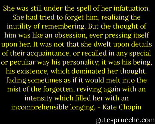 She was still under the spell of her infatuation. She had tried to forget him, realizing the inutility of remembering. But the thought of him was like an obsession, ever pressing itself upon her. It was not that she dwelt upon details of their acquaintance, or recalled in any special or peculiar way his personality; it was his being, his existence, which dominated her thought, fading sometimes as if it would melt into the mist of the forgotten, reviving again with an intensity which filled her with an incomprehensible longing. - Kate Chopin